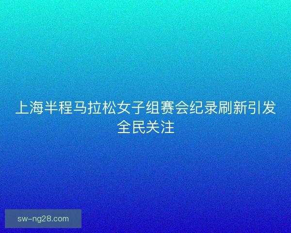 上海半程马拉松女子组赛会纪录刷新引发全民关注