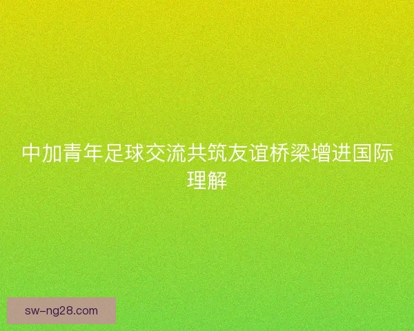 中加青年足球交流共筑友谊桥梁增进国际理解