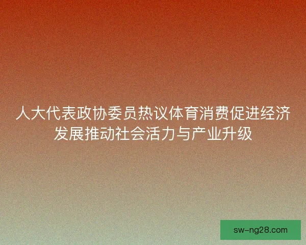 人大代表政协委员热议体育消费促进经济发展推动社会活力与产业升级